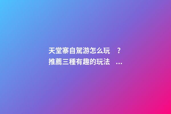 天堂寨自駕游怎么玩？推薦三種有趣的玩法，爬山戲水都可滿足